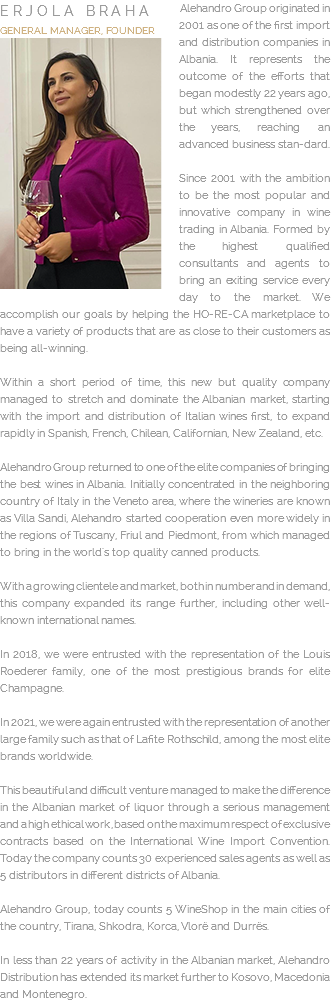 ﷯Alehandro Group originated in 2001 as one of the first import and distribution companies in Albania. It represents the outcome of the efforts that began modestly 22 years ago, but which strengthened over the years, reaching an advanced business stan-dard. Since 2001 with the ambition to be the most popular and innovative company in wine trading in Albania. Formed by the highest qualified consultants and agents to bring an exiting service every day to the market. We accomplish our goals by helping the HO-RE-CA marketplace to have a variety of products that are as close to their customers as being all-winning. Within a short period of time, this new but quality company managed to stretch and dominate the Albanian market, starting with the import and distribution of Italian wines first, to expand rapidly in Spanish, French, Chilean, Californian, New Zealand, etc. Alehandro Group returned to one of the elite companies of bringing the best wines in Albania. Initially concentrated in the neighboring country of Italy in the Veneto area, where the wineries are known as Villa Sandi, Alehandro started cooperation even more widely in the regions of Tuscany, Friul and Piedmont, from which managed to bring in the world's top quality canned products. With a growing clientele and market, both in number and in demand, this company expanded its range further, including other well-known international names. In 2018, we were entrusted with the representation of the Louis Roederer family, one of the most prestigious brands for elite Champagne. In 2021, we were again entrusted with the representation of another large family such as that of Lafite Rothschild, among the most elite brands worldwide. This beautiful and difficult venture managed to make the difference in the Albanian market of liquor through a serious management and a high ethical work, based on the maximum respect of exclusive contracts based on the International Wine Import Convention. Today the company counts 30 experienced sales agents as well as 5 distributors in different districts of Albania. Alehandro Group, today counts 5 WineShop in the main cities of the country, Tirana, Shkodra, Korca, Vlorë and Durrës. In less than 22 years of activity in the Albanian market, Alehandro Distribution has extended its market further to Kosovo, Macedonia and Montenegro.
