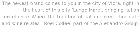 The newest brand comes to you in the city of Vlora, right in the heart of this city "Lungo Mare", bringing Italian excellence. Where the tradition of Italian coffee, chocolate and wine relates. "Roel Coffee" part of the Alehandro Group.