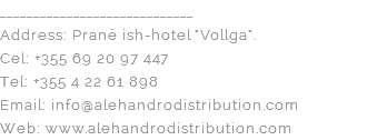 _____________________________ Address: Pranë ish-hotel "Vollga". Cel: +355 69 20 97 447 Tel: +355 4 22 61 898 Email: info@alehandrodistribution.com Web: www.alehandrodistribution.com